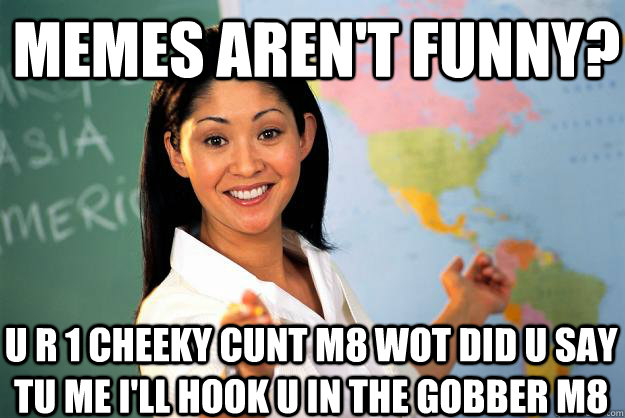 Memes aren't funny? u r 1 cheeky cunt m8 wot did u say tu me i'll hook u in the gobber m8  Unhelpful High School Teacher