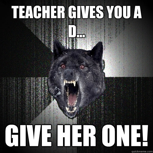 Teacher gives you a 
D... Give her one!  Insanity Wolf