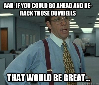 aah, if you could go ahead and re-rack those dumbells That would be great... - aah, if you could go ahead and re-rack those dumbells That would be great...  Bill Lumbergh