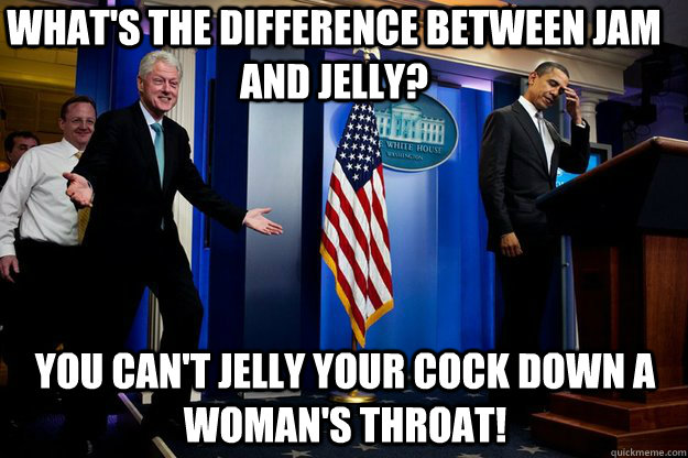 what's the difference between jam and jelly? you can't jelly your cock down a woman's throat!  Inappropriate Timing Bill Clinton