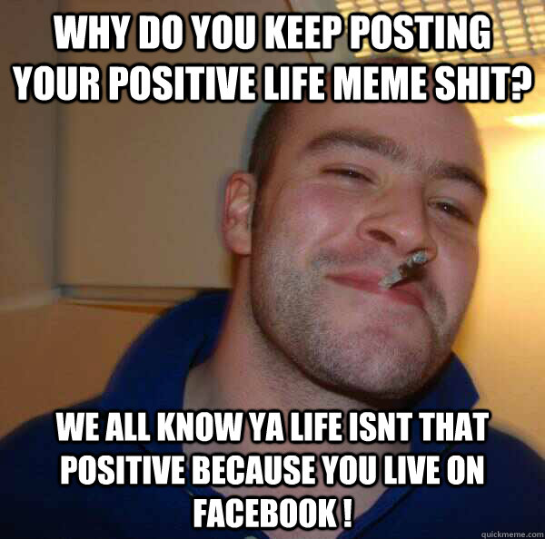 Why do you keep posting your positive life meme shit? we all know ya life isnt that positive because YOU LIVE ON FACEBOOK !  - Why do you keep posting your positive life meme shit? we all know ya life isnt that positive because YOU LIVE ON FACEBOOK !   Misc