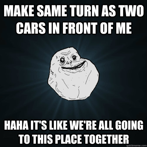 Make same turn as two cars in front of me Haha it's like we're all going to this place together - Make same turn as two cars in front of me Haha it's like we're all going to this place together  Forever Alone