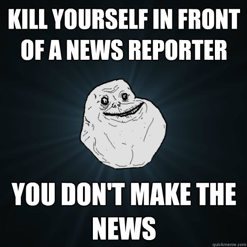 Kill yourself in front of a news reporter you don't make the news   Forever Alone