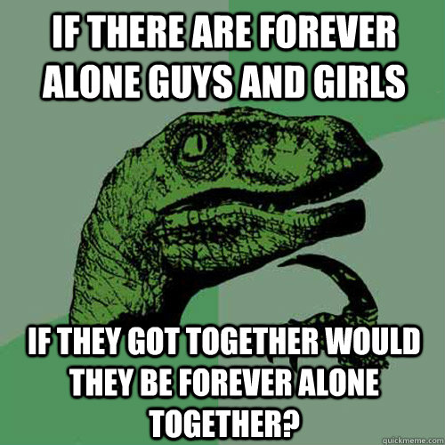 If there are forever alone guys and girls If they got together would they be forever alone together?  Philosoraptor