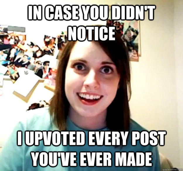 In case you didn't notice I upvoted every post you've ever made  Overly Attached Girlfriend