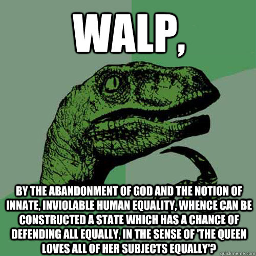 Walp, by the abandonment of god and the notion of innate, inviolable human equality, whence can be constructed a state which has a chance of defending all equally, in the sense of 'the queen loves all of her subjects equally'? - Walp, by the abandonment of god and the notion of innate, inviolable human equality, whence can be constructed a state which has a chance of defending all equally, in the sense of 'the queen loves all of her subjects equally'?  Philosoraptor