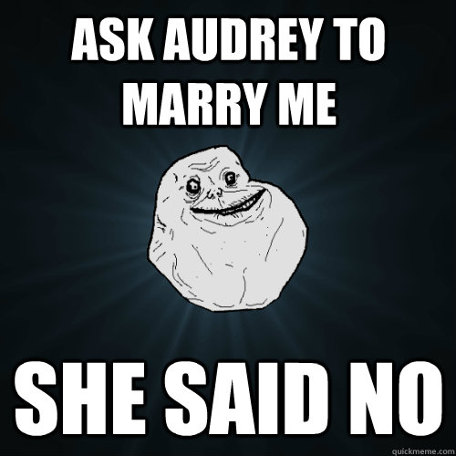 ask audrey to marry me she said no  Forever Alone