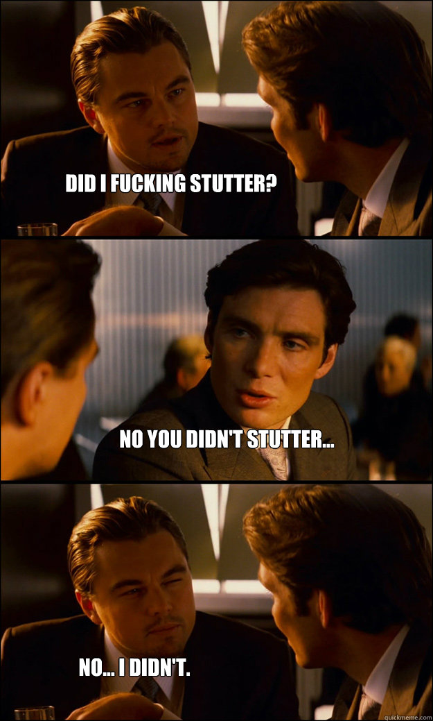 Did I fucking stutter?  No you didn't stutter... No... I didn't.  Inception