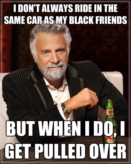 I don't always ride in the same car as my black friends but when i do, i get pulled over - I don't always ride in the same car as my black friends but when i do, i get pulled over  The Most Interesting Man In The World