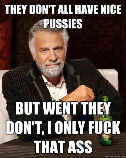 They don't all have nice pussies But went they don't, I only fuck that ass  The Most Interesting Man In The World