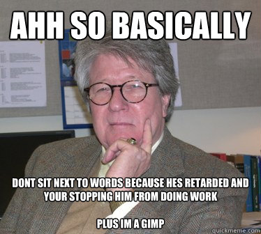 ahh so basically dont sit next to words because hes retarded and your stopping him from doing work

plus im a gimp - ahh so basically dont sit next to words because hes retarded and your stopping him from doing work

plus im a gimp  Humanities Professor