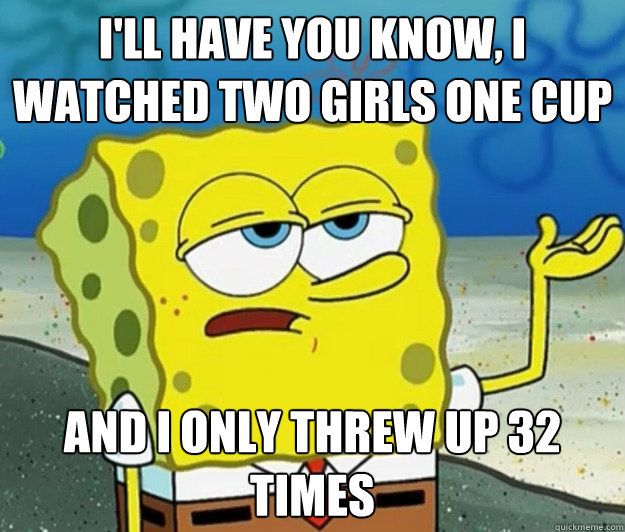 I'll have you know, I watched two girls one cup And I only threw up 32 times  Tough Spongebob