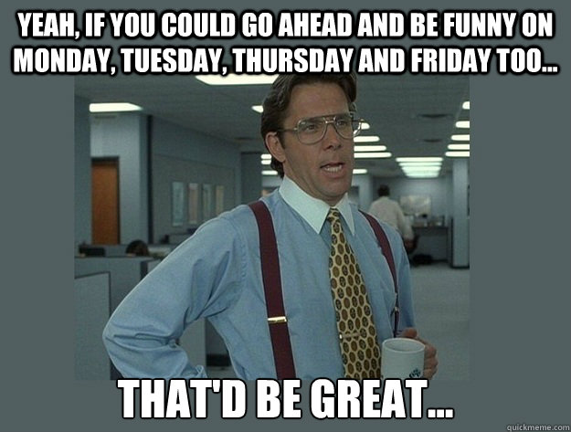 Yeah, if you could go ahead and be funny on Monday, Tuesday, Thursday and Friday too... That'd be great... Caption 3 goes here  Office Space Lumbergh