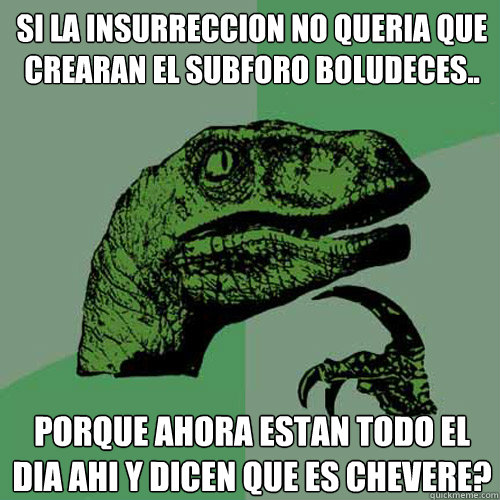 Si La insurreccion no queria que crearan el subforo Boludeces.. 
¿Porque ahora estan todo el dia ahi y dicen que es chevere? - Si La insurreccion no queria que crearan el subforo Boludeces.. 
¿Porque ahora estan todo el dia ahi y dicen que es chevere?  Philosoraptor