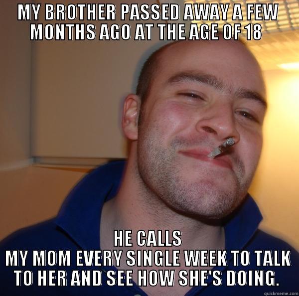 MY BROTHER PASSED AWAY A FEW MONTHS AGO AT THE AGE OF 18  HE CALLS MY MOM EVERY SINGLE WEEK TO TALK TO HER AND SEE HOW SHE'S DOING.  Good Guy Greg 