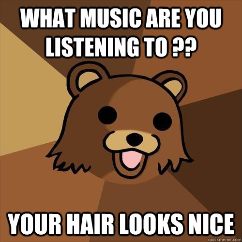 What music are you listening to ?? Your hair looks nice  Pedobear