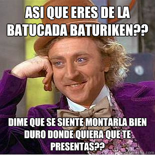 asi que eres de la batucada baturiken?? dime que se siente montarla bien duro donde quiera que te presentas??  Condescending Wonka