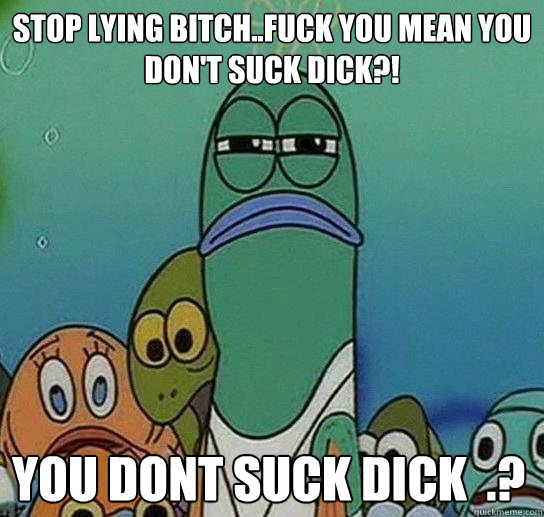 STOP LYING BITCH..FUCK YOU MEAN YOU DON'T SUCK DICK?!

 you dont suck dick  .?  Serious fish SpongeBob