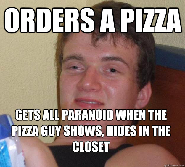 Orders a pizza gets all paranoid when the pizza guy shows, hides in the closet
  10 Guy