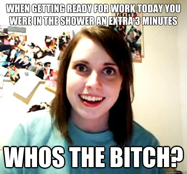 when getting ready for work today You were in the shower an extra 3 minutes Whos the bitch?   Overly Attached Girlfriend