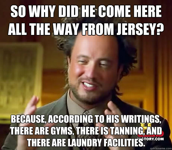 So WHY did he come here all the way from Jersey? Because, according to his writings, there are gyms, there is tanning, and there are laundry facilities. - So WHY did he come here all the way from Jersey? Because, according to his writings, there are gyms, there is tanning, and there are laundry facilities.  Ancient Aliens