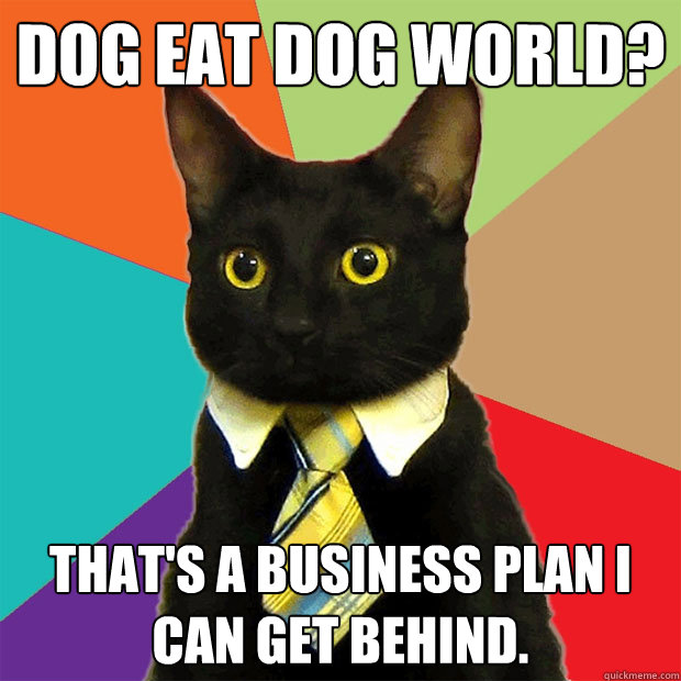 DOG EAT DOG WORLD? That's a business plan I can get behind. - DOG EAT DOG WORLD? That's a business plan I can get behind.  Business Cat