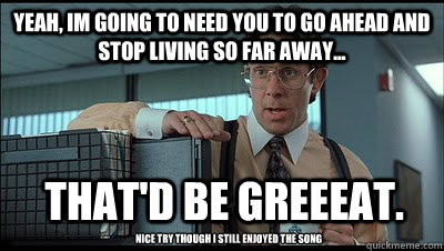 Yeah, im going to need you to go ahead and stop living so far away... That'd be greeeat. Nice try though i still enjoyed the song - Yeah, im going to need you to go ahead and stop living so far away... That'd be greeeat. Nice try though i still enjoyed the song  Bill Lumbergh