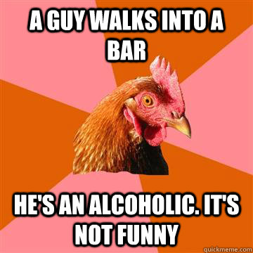 a guy walks into a bar he's an alcoholic. it's not funny  Anti-Joke Chicken