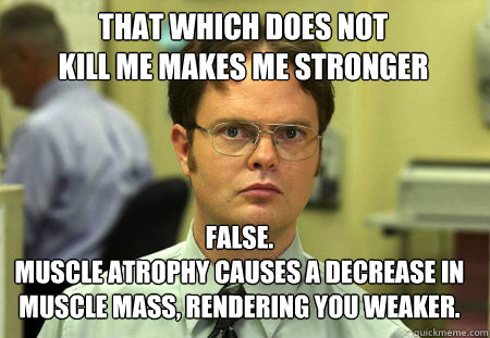 THAT WHICH DOES NOT 
KILL ME MAKES ME STRONGER False.
Muscle atrophy CAUSES A DECREASE IN MUSCLE MASS, RENDERING YOU WEAKER. - THAT WHICH DOES NOT 
KILL ME MAKES ME STRONGER False.
Muscle atrophy CAUSES A DECREASE IN MUSCLE MASS, RENDERING YOU WEAKER.  Schrute