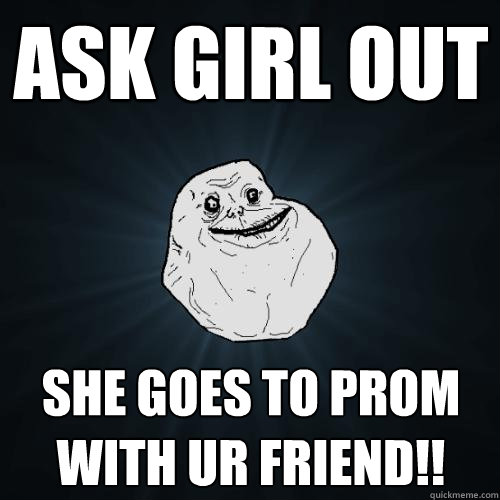 ask girl out she goes to prom with ur friend!!  Forever Alone