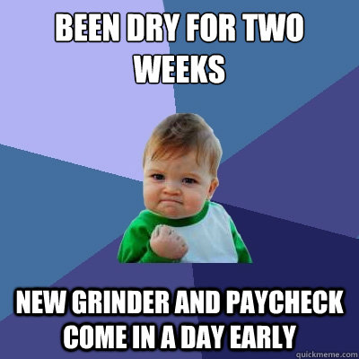 been dry for two weeks new grinder and paycheck come in a day early - been dry for two weeks new grinder and paycheck come in a day early  Success Kid