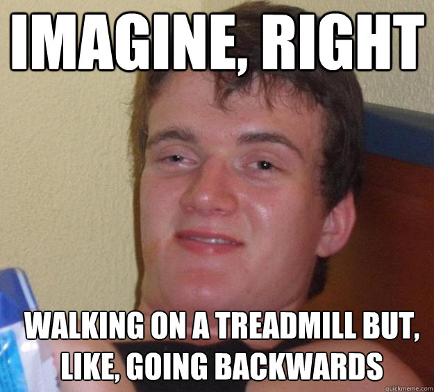 Imagine, right Walking on a treadmill but, like, going backwards   10 Guy