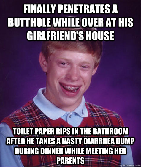 Finally penetrates a butthole while over at his girlfriend's house Toilet paper rips In the bathroom after he takes a nasty diarrhea dump during dinner while meeting her parents - Finally penetrates a butthole while over at his girlfriend's house Toilet paper rips In the bathroom after he takes a nasty diarrhea dump during dinner while meeting her parents  Bad Luck Brian