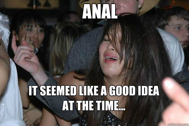 Anal it seemed like a good idea 
at the time...  