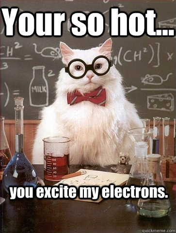 Your so hot... you excite my electrons.  Chemistry Cat