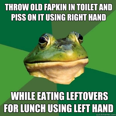 Throw old fapkin in toilet and piss on it using right hand  while eating leftovers for lunch using left hand - Throw old fapkin in toilet and piss on it using right hand  while eating leftovers for lunch using left hand  Foul Bachelor Frog