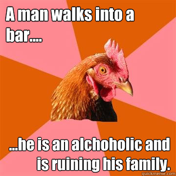 A man walks into a bar.... ...he is an alchoholic and is ruining his family.  - A man walks into a bar.... ...he is an alchoholic and is ruining his family.   Anti-Joke Chicken