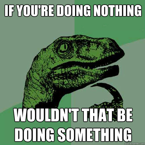 if you're doing nothing wouldn't that be doing something  Philosoraptor