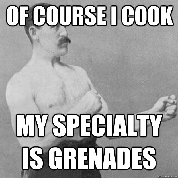 Of course I Cook My specialty is Grenades   overly manly man