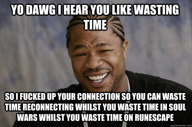 YO DAWG I HEAR YOU LIKE WASTING TIME SO I FUCKED UP YOUR CONNECTION SO YOU CAN WASTE TIME RECONNECTING WHILST YOU WASTE TIME IN SOUL WARS WHILST YOU WASTE TIME ON RUNESCAPE - YO DAWG I HEAR YOU LIKE WASTING TIME SO I FUCKED UP YOUR CONNECTION SO YOU CAN WASTE TIME RECONNECTING WHILST YOU WASTE TIME IN SOUL WARS WHILST YOU WASTE TIME ON RUNESCAPE  Xzibit meme