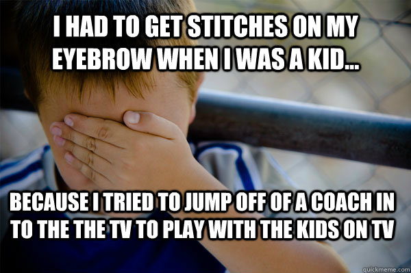 i had to get stitches on my eyebrow when I WAS A KID... because i tried to jump off of a coach in to the the tv to play with the kids on tv  Confession kid