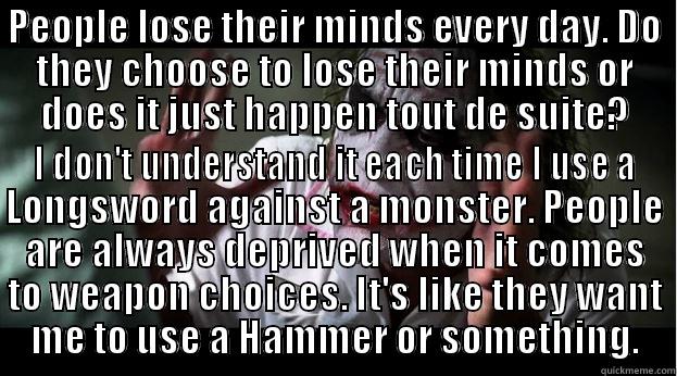 PEOPLE LOSE THEIR MINDS EVERY DAY. DO THEY CHOOSE TO LOSE THEIR MINDS OR DOES IT JUST HAPPEN TOUT DE SUITE? I DON'T UNDERSTAND IT EACH TIME I USE A LONGSWORD AGAINST A MONSTER. PEOPLE ARE ALWAYS DEPRIVED WHEN IT COMES TO WEAPON CHOICES. IT'S LIKE THEY WANT ME TO USE A HAMMER OR SOMETHING. Joker Mind Loss