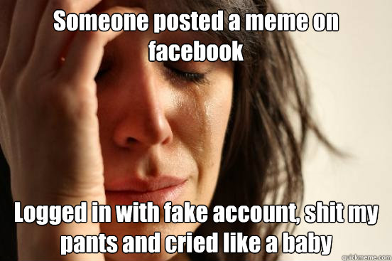 Someone posted a meme on facebook Logged in with fake account, shit my pants and cried like a baby  First World Problems