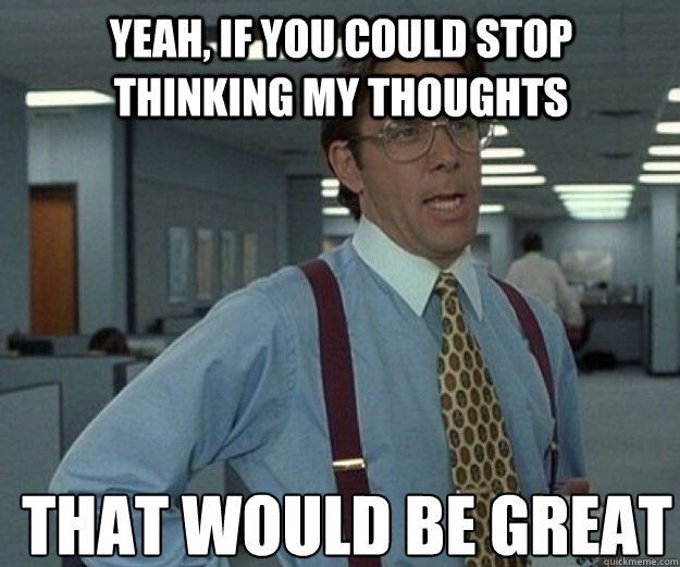 Yeah, if you could stop thinking my thoughts THAT WOULD BE GREAT  that would be great