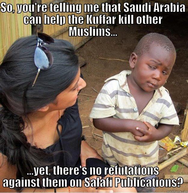 So, you're telling me that Saudi Arabia can help the Kuffar kill other Muslims......yet, there's no refutations against them on Salafi Publications? - SO, YOU'RE TELLING ME THAT SAUDI ARABIA CAN HELP THE KUFFAR KILL OTHER MUSLIMS... ...YET, THERE'S NO REFUTATIONS AGAINST THEM ON SALAFI PUBLICATIONS? Skeptical Third World Kid