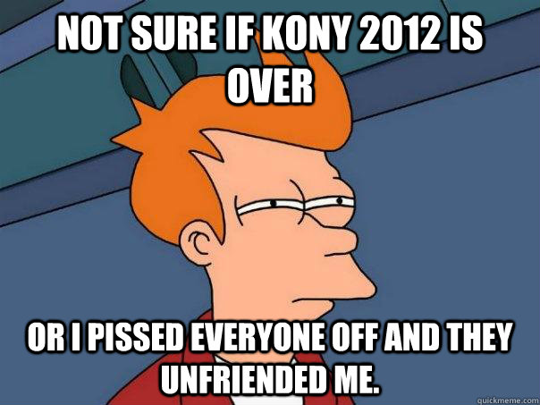 Not sure if Kony 2012 is over Or I pissed everyone off and they unfriended me.  Futurama Fry