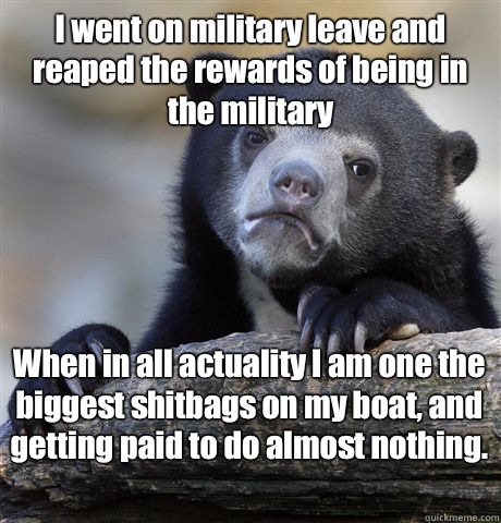 I went on military leave and reaped the rewards of being in the military When in all actuality I am one the biggest shitbags on my boat, and getting paid to do almost nothing.   Confession Bear