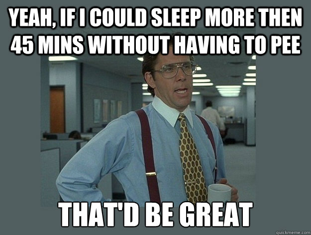 Yeah, if I could sleep more then 45 mins without having to pee That'd be great  Office Space Lumbergh