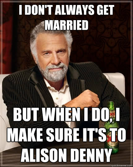 I don't always get married But when I do, I make sure it's to Alison Denny  The Most Interesting Man In The World