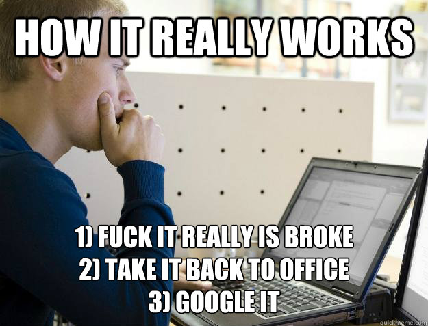 HOW IT REALLY WORKS 1) FUCK IT REALLY is broke
2) TAKE IT BACK TO OFFICE
3) GOOGLE IT   - HOW IT REALLY WORKS 1) FUCK IT REALLY is broke
2) TAKE IT BACK TO OFFICE
3) GOOGLE IT    Programmer